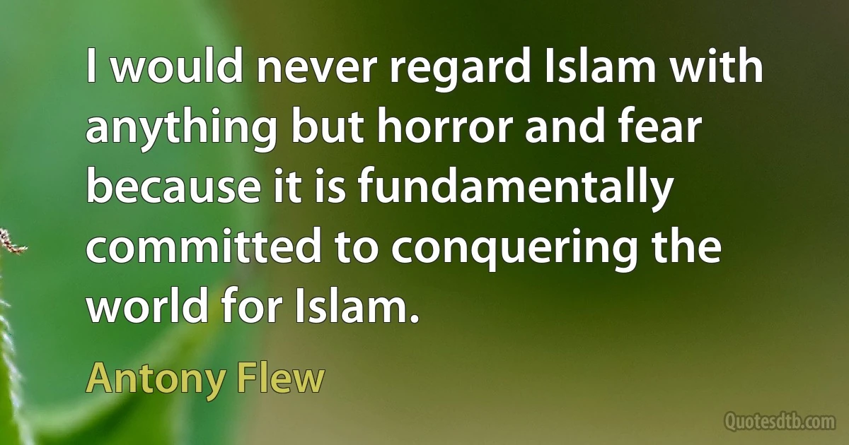 I would never regard Islam with anything but horror and fear because it is fundamentally committed to conquering the world for Islam. (Antony Flew)