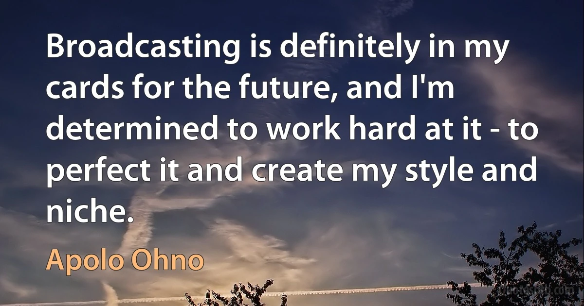 Broadcasting is definitely in my cards for the future, and I'm determined to work hard at it - to perfect it and create my style and niche. (Apolo Ohno)