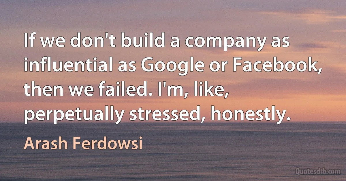 If we don't build a company as influential as Google or Facebook, then we failed. I'm, like, perpetually stressed, honestly. (Arash Ferdowsi)