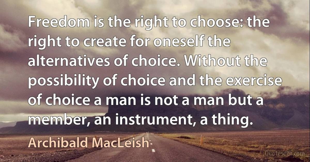 Freedom is the right to choose: the right to create for oneself the alternatives of choice. Without the possibility of choice and the exercise of choice a man is not a man but a member, an instrument, a thing. (Archibald MacLeish)