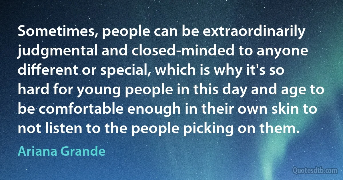 Sometimes, people can be extraordinarily judgmental and closed-minded to anyone different or special, which is why it's so hard for young people in this day and age to be comfortable enough in their own skin to not listen to the people picking on them. (Ariana Grande)