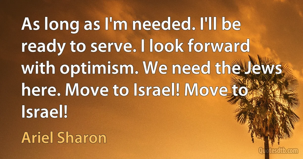 As long as I'm needed. I'll be ready to serve. I look forward with optimism. We need the Jews here. Move to Israel! Move to Israel! (Ariel Sharon)