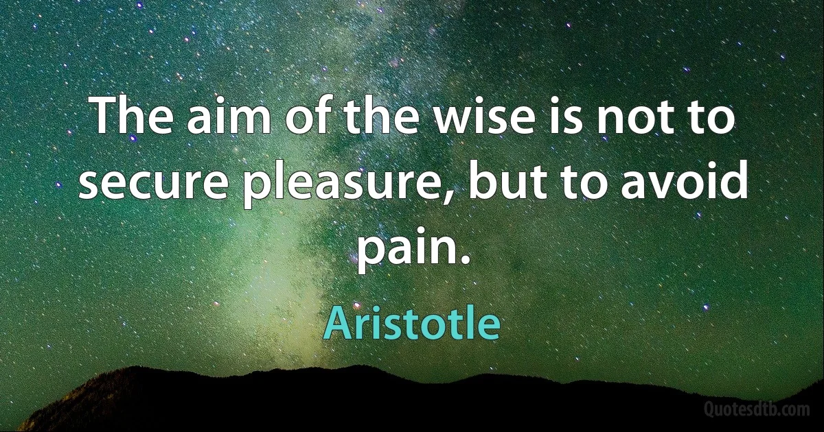 The aim of the wise is not to secure pleasure, but to avoid pain. (Aristotle)