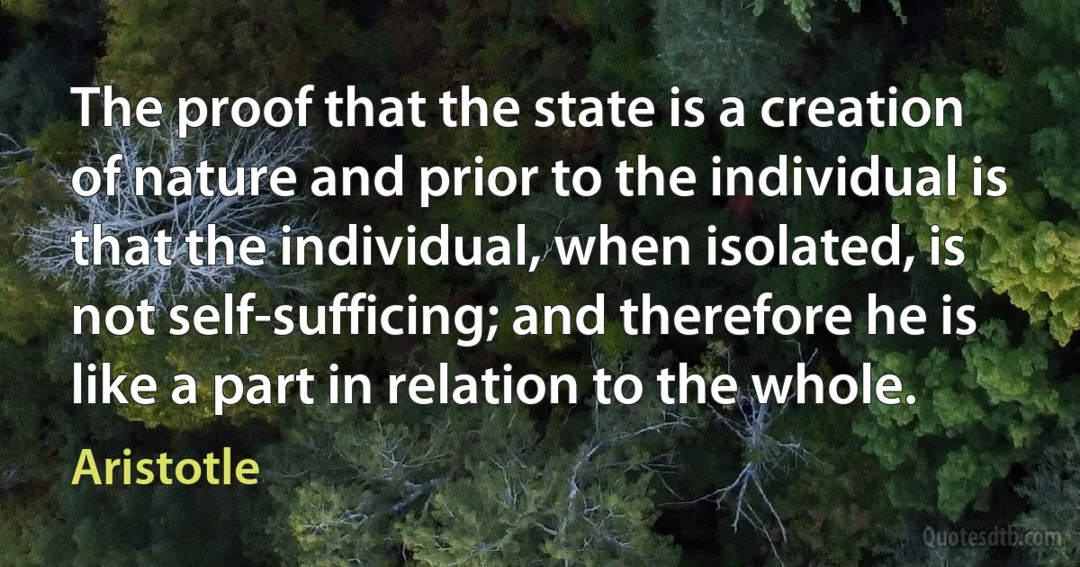 The proof that the state is a creation of nature and prior to the individual is that the individual, when isolated, is not self-sufficing; and therefore he is like a part in relation to the whole. (Aristotle)