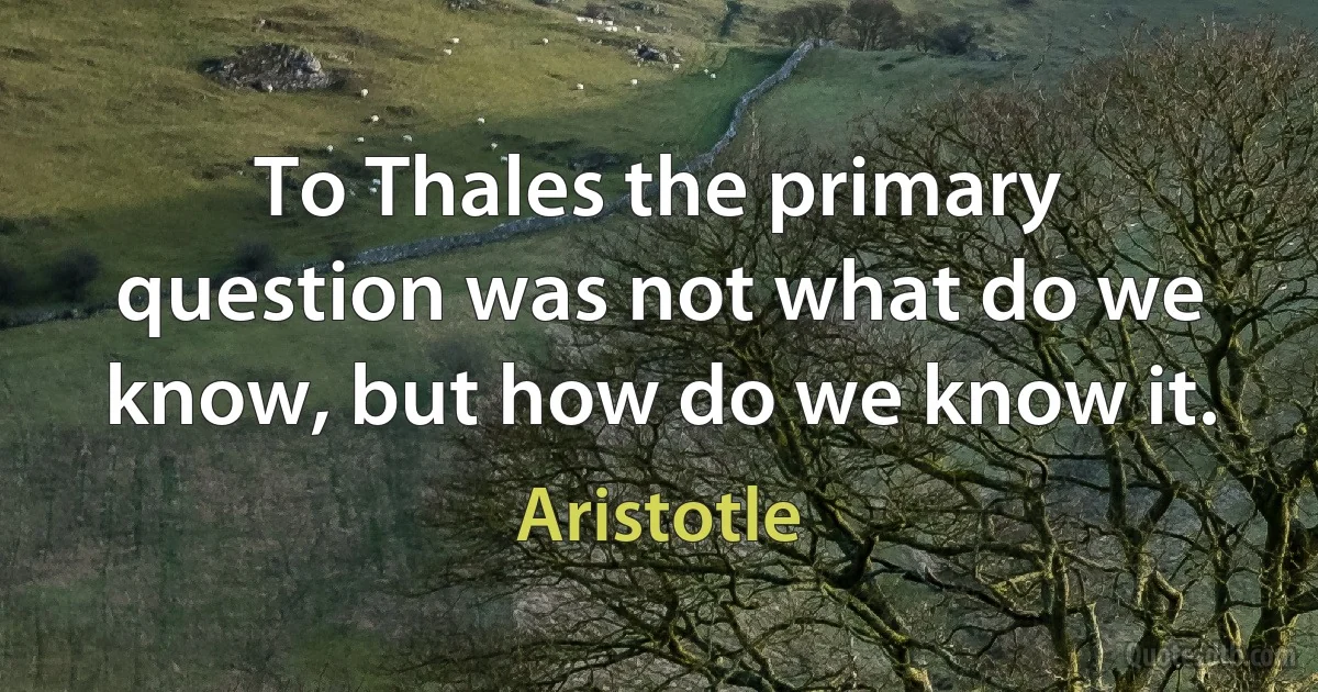 To Thales the primary question was not what do we know, but how do we know it. (Aristotle)