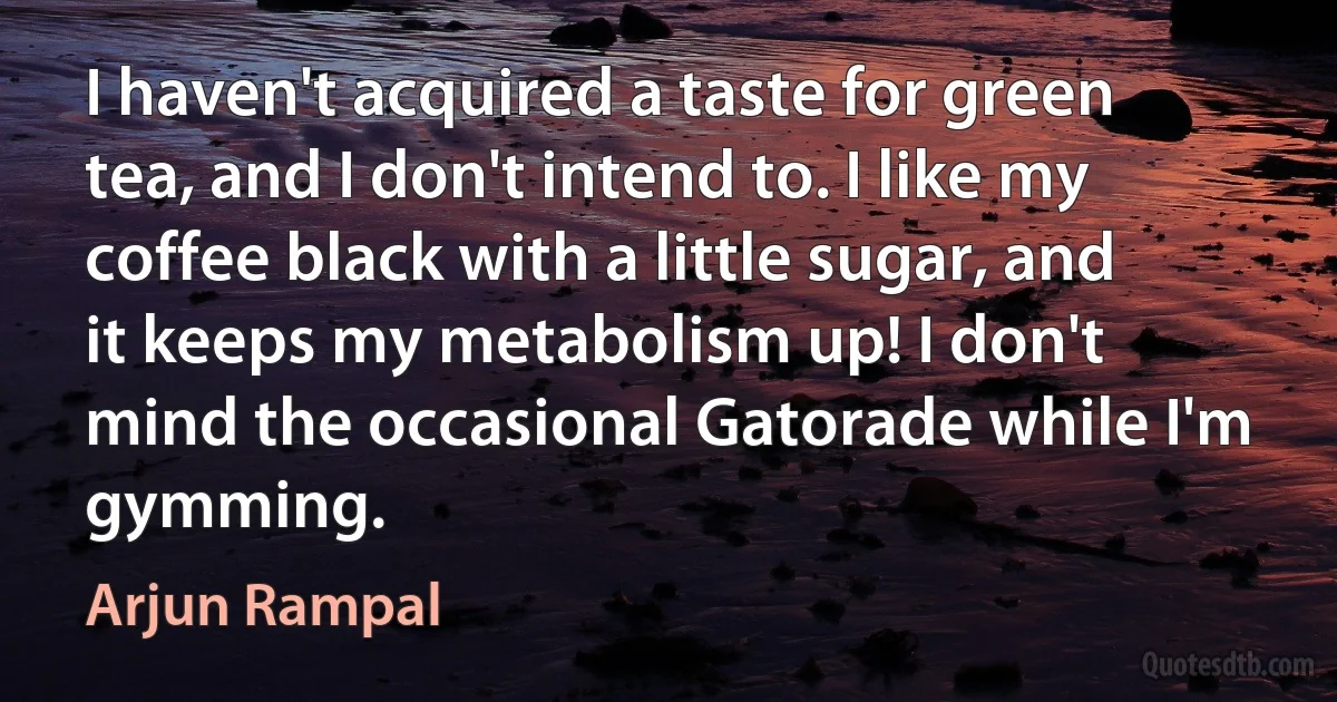 I haven't acquired a taste for green tea, and I don't intend to. I like my coffee black with a little sugar, and it keeps my metabolism up! I don't mind the occasional Gatorade while I'm gymming. (Arjun Rampal)