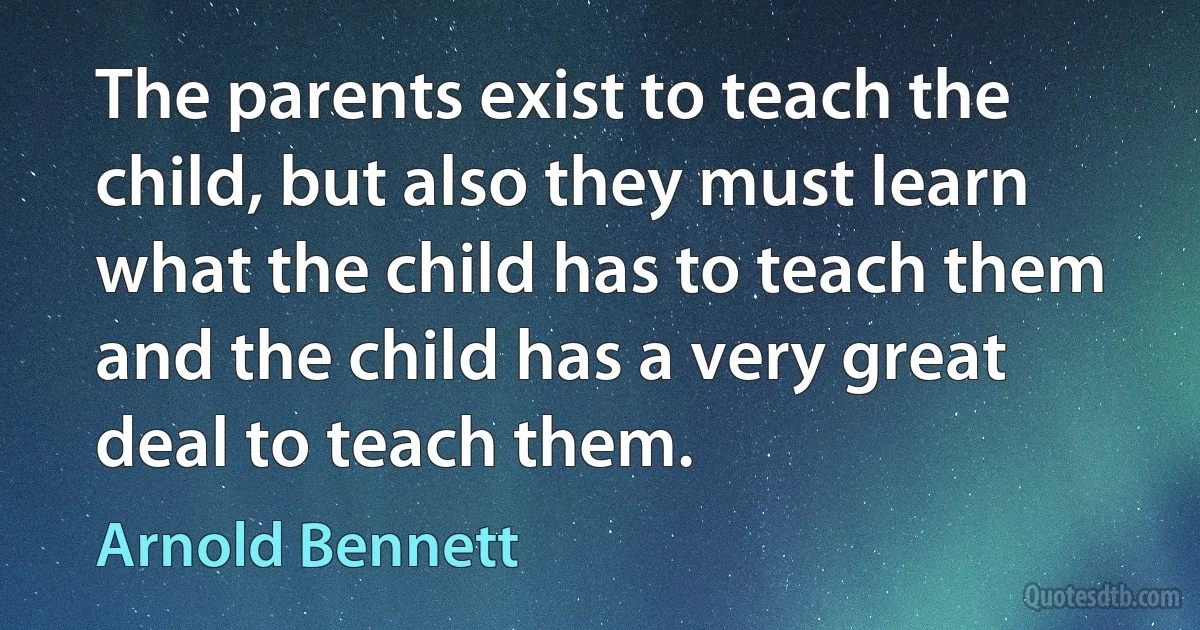 The parents exist to teach the child, but also they must learn what the child has to teach them and the child has a very great deal to teach them. (Arnold Bennett)