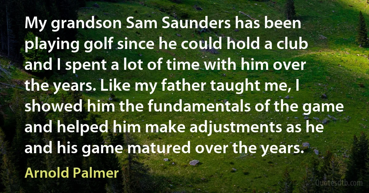 My grandson Sam Saunders has been playing golf since he could hold a club and I spent a lot of time with him over the years. Like my father taught me, I showed him the fundamentals of the game and helped him make adjustments as he and his game matured over the years. (Arnold Palmer)