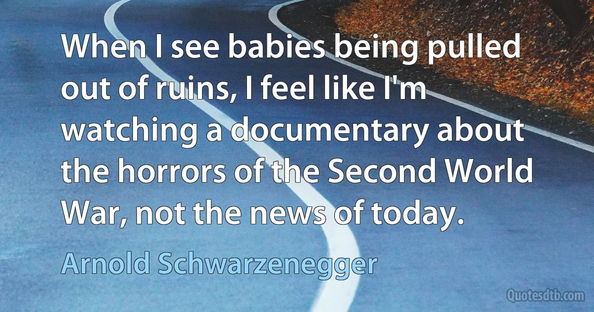 When I see babies being pulled out of ruins, I feel like I'm watching a documentary about the horrors of the Second World War, not the news of today. (Arnold Schwarzenegger)