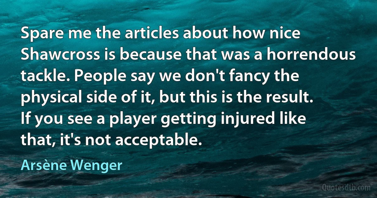 Spare me the articles about how nice Shawcross is because that was a horrendous tackle. People say we don't fancy the physical side of it, but this is the result. If you see a player getting injured like that, it's not acceptable. (Arsène Wenger)