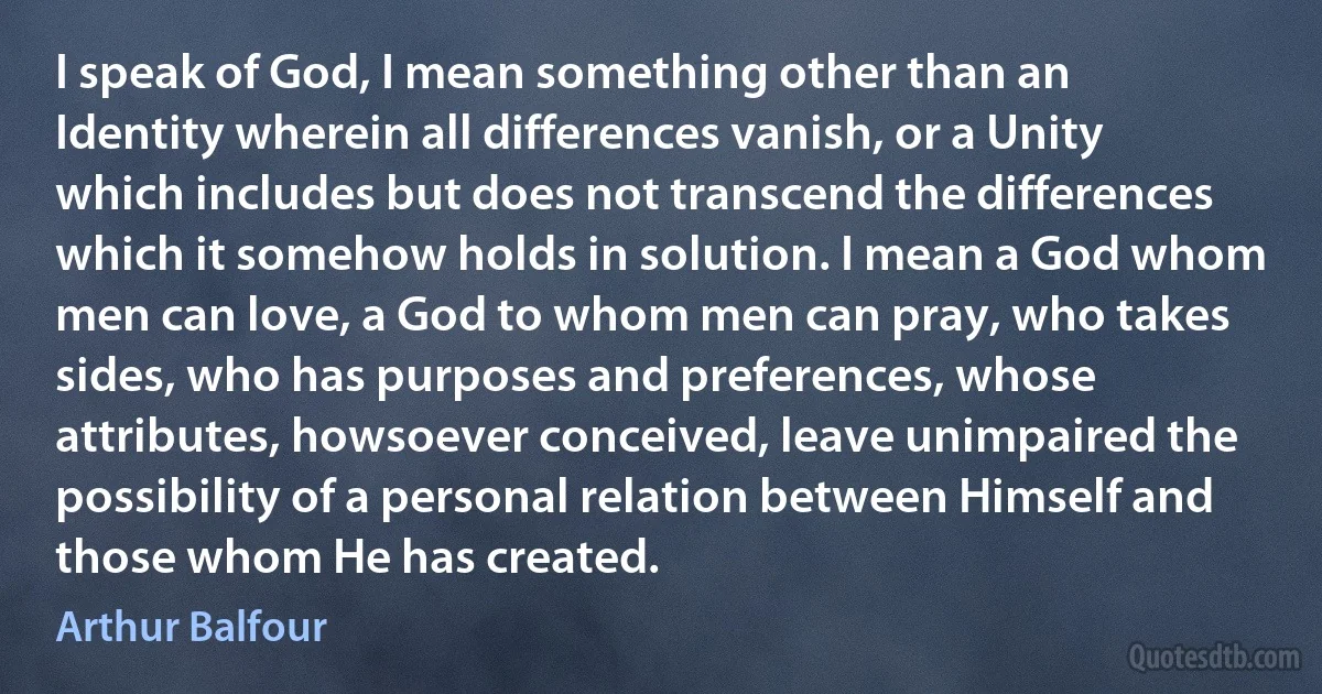 I speak of God, I mean something other than an Identity wherein all differences vanish, or a Unity which includes but does not transcend the differences which it somehow holds in solution. I mean a God whom men can love, a God to whom men can pray, who takes sides, who has purposes and preferences, whose attributes, howsoever conceived, leave unimpaired the possibility of a personal relation between Himself and those whom He has created. (Arthur Balfour)