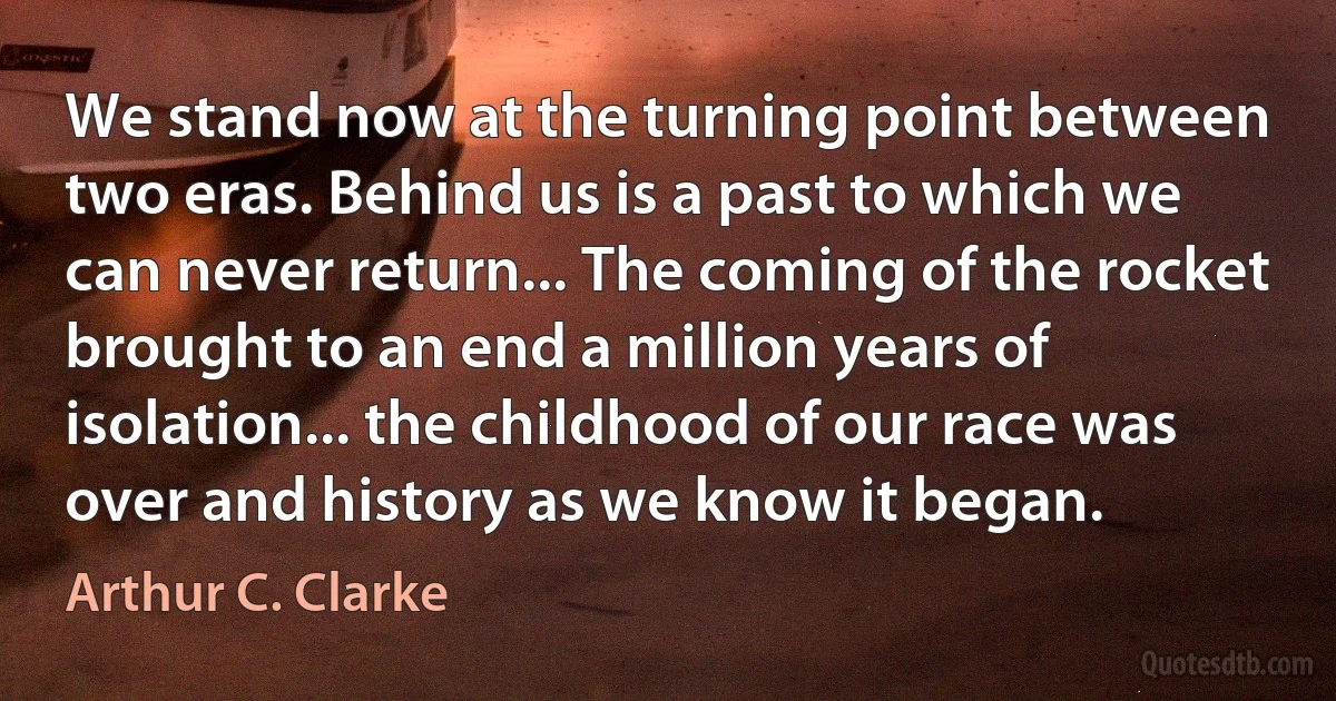 We stand now at the turning point between two eras. Behind us is a past to which we can never return... The coming of the rocket brought to an end a million years of isolation... the childhood of our race was over and history as we know it began. (Arthur C. Clarke)