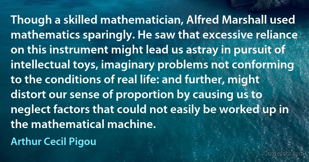 Though a skilled mathematician, Alfred Marshall used mathematics sparingly. He saw that excessive reliance on this instrument might lead us astray in pursuit of intellectual toys, imaginary problems not conforming to the conditions of real life: and further, might distort our sense of proportion by causing us to neglect factors that could not easily be worked up in the mathematical machine. (Arthur Cecil Pigou)