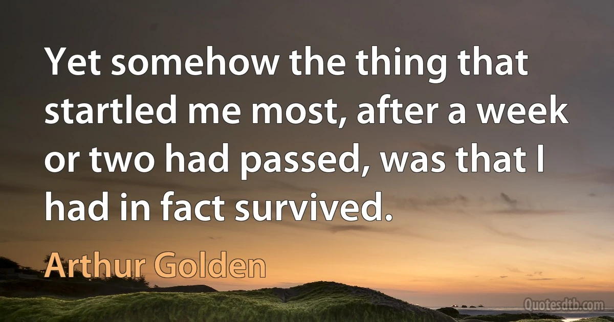 Yet somehow the thing that startled me most, after a week or two had passed, was that I had in fact survived. (Arthur Golden)