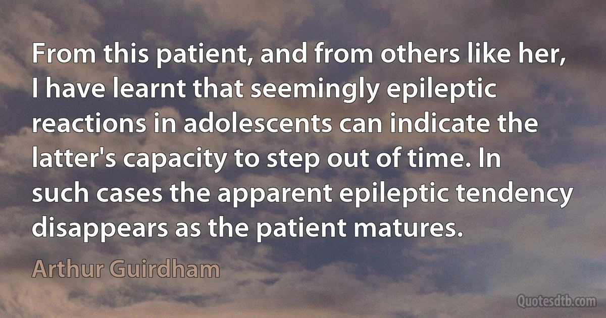 From this patient, and from others like her, I have learnt that seemingly epileptic reactions in adolescents can indicate the latter's capacity to step out of time. In such cases the apparent epileptic tendency disappears as the patient matures. (Arthur Guirdham)