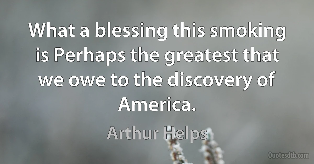 What a blessing this smoking is Perhaps the greatest that we owe to the discovery of America. (Arthur Helps)