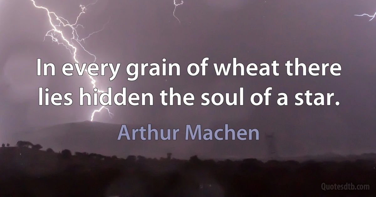 In every grain of wheat there lies hidden the soul of a star. (Arthur Machen)