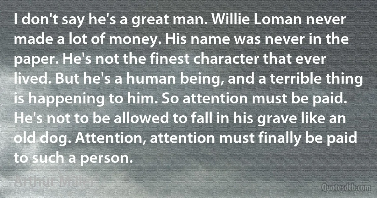 I don't say he's a great man. Willie Loman never made a lot of money. His name was never in the paper. He's not the finest character that ever lived. But he's a human being, and a terrible thing is happening to him. So attention must be paid. He's not to be allowed to fall in his grave like an old dog. Attention, attention must finally be paid to such a person. (Arthur Miller)