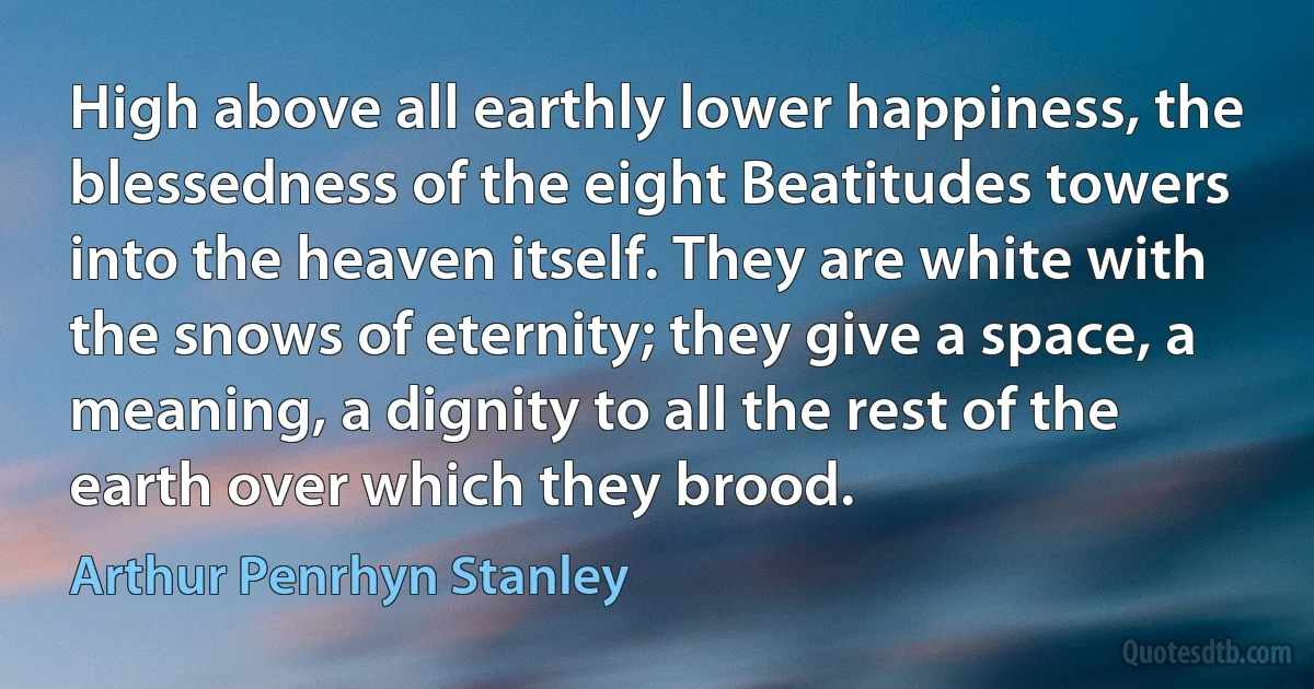 High above all earthly lower happiness, the blessedness of the eight Beatitudes towers into the heaven itself. They are white with the snows of eternity; they give a space, a meaning, a dignity to all the rest of the earth over which they brood. (Arthur Penrhyn Stanley)