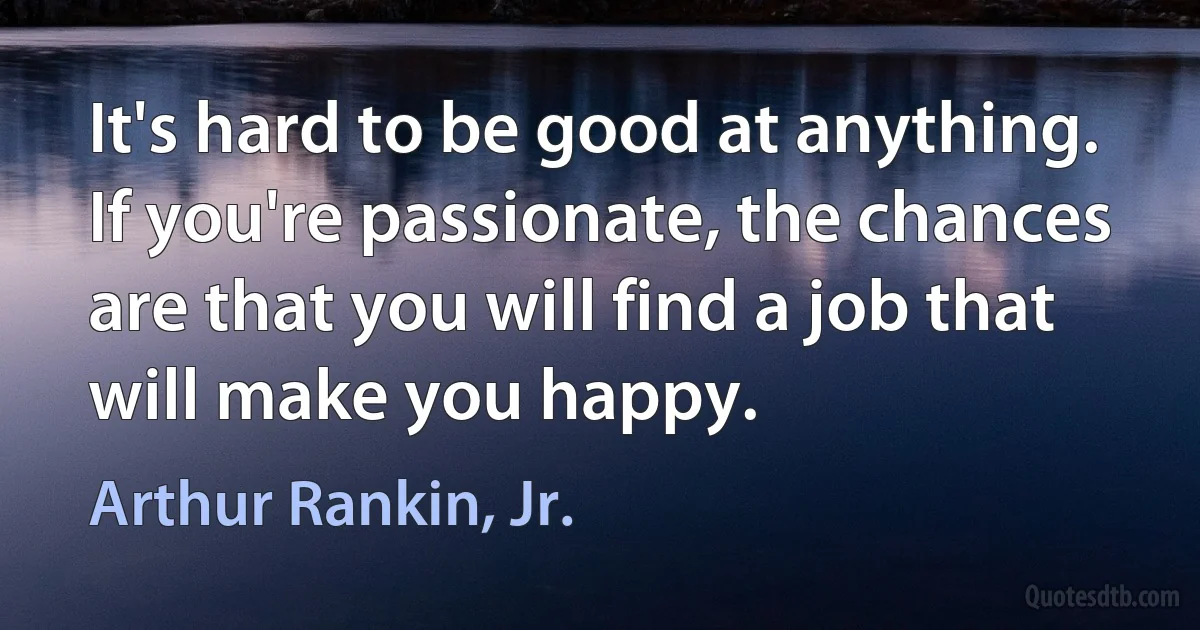 It's hard to be good at anything. If you're passionate, the chances are that you will find a job that will make you happy. (Arthur Rankin, Jr.)