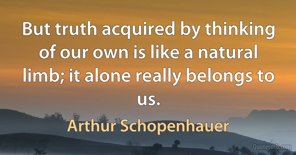 But truth acquired by thinking of our own is like a natural limb; it alone really belongs to us. (Arthur Schopenhauer)