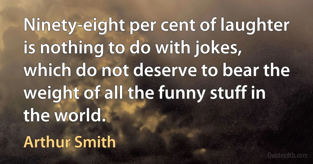 Ninety-eight per cent of laughter is nothing to do with jokes, which do not deserve to bear the weight of all the funny stuff in the world. (Arthur Smith)