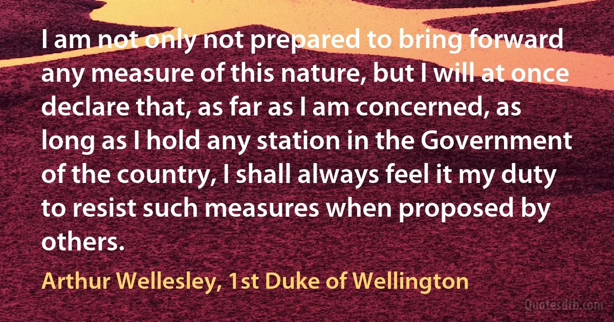 I am not only not prepared to bring forward any measure of this nature, but I will at once declare that, as far as I am concerned, as long as I hold any station in the Government of the country, I shall always feel it my duty to resist such measures when proposed by others. (Arthur Wellesley, 1st Duke of Wellington)