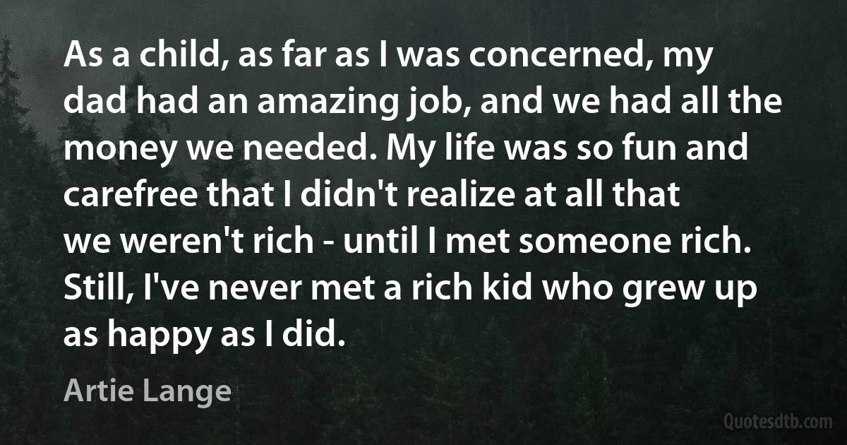 As a child, as far as I was concerned, my dad had an amazing job, and we had all the money we needed. My life was so fun and carefree that I didn't realize at all that we weren't rich - until I met someone rich. Still, I've never met a rich kid who grew up as happy as I did. (Artie Lange)