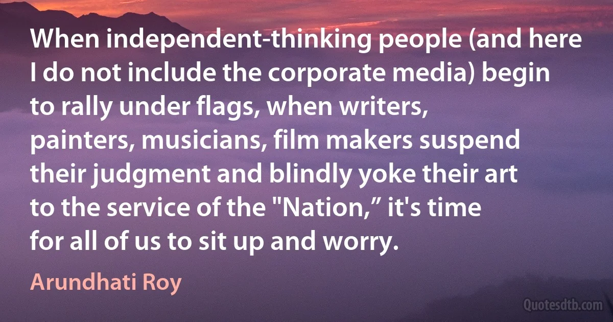 When independent-thinking people (and here I do not include the corporate media) begin to rally under flags, when writers, painters, musicians, film makers suspend their judgment and blindly yoke their art to the service of the "Nation,” it's time for all of us to sit up and worry. (Arundhati Roy)