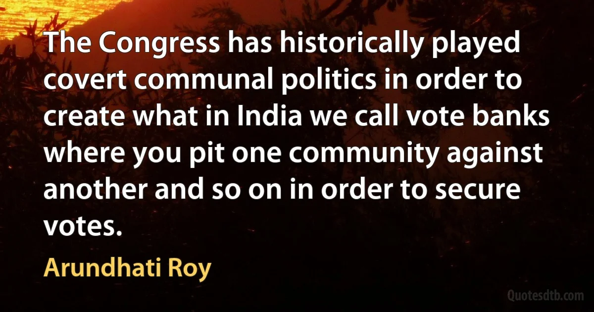 The Congress has historically played covert communal politics in order to create what in India we call vote banks where you pit one community against another and so on in order to secure votes. (Arundhati Roy)