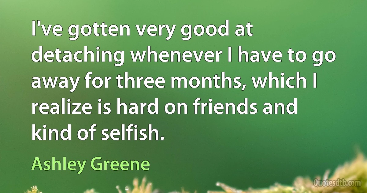 I've gotten very good at detaching whenever I have to go away for three months, which I realize is hard on friends and kind of selfish. (Ashley Greene)