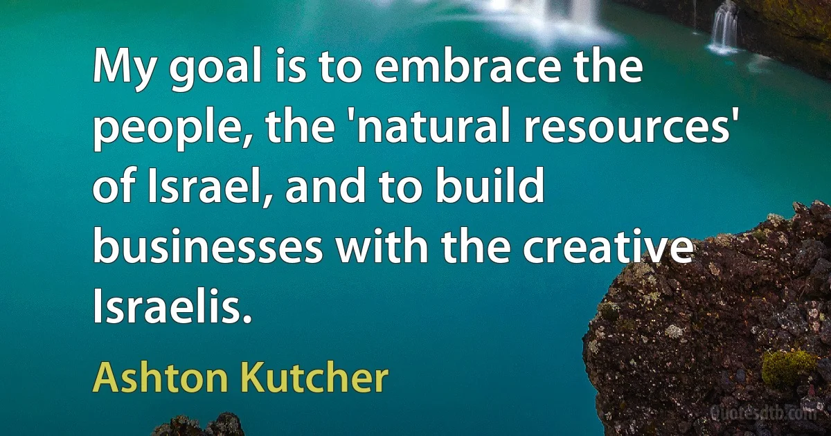 My goal is to embrace the people, the 'natural resources' of Israel, and to build businesses with the creative Israelis. (Ashton Kutcher)