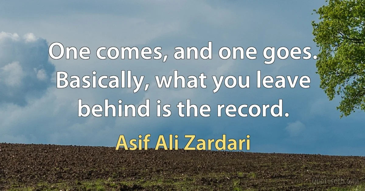 One comes, and one goes. Basically, what you leave behind is the record. (Asif Ali Zardari)