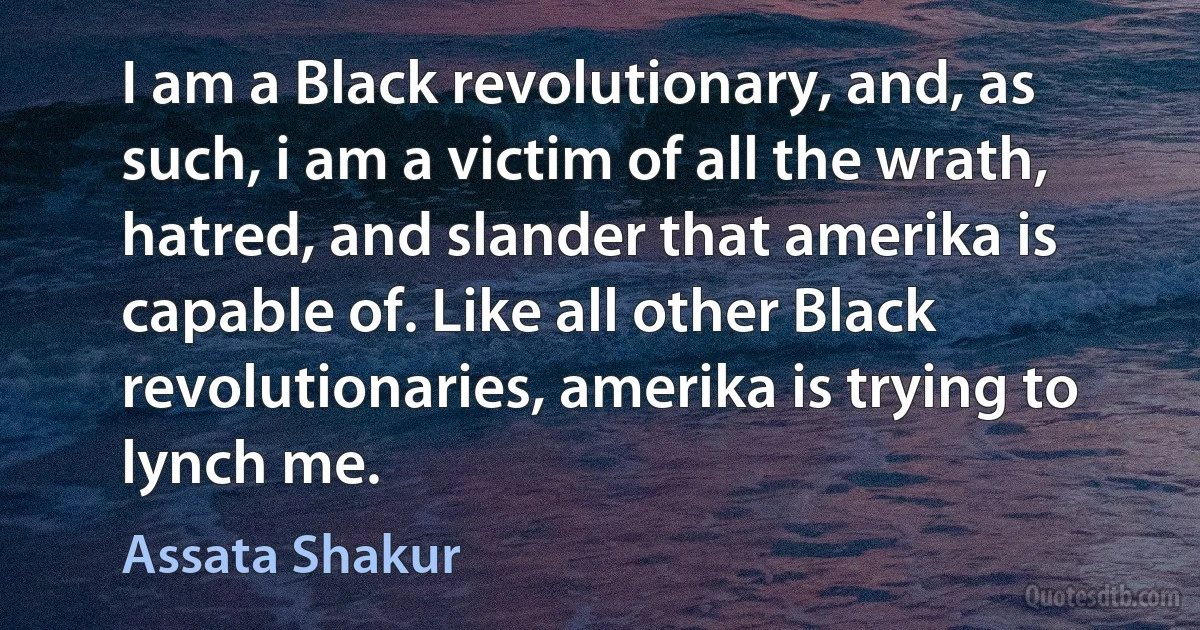 I am a Black revolutionary, and, as such, i am a victim of all the wrath, hatred, and slander that amerika is capable of. Like all other Black revolutionaries, amerika is trying to lynch me. (Assata Shakur)