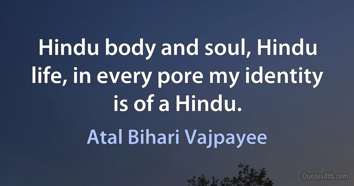 Hindu body and soul, Hindu life, in every pore my identity is of a Hindu. (Atal Bihari Vajpayee)