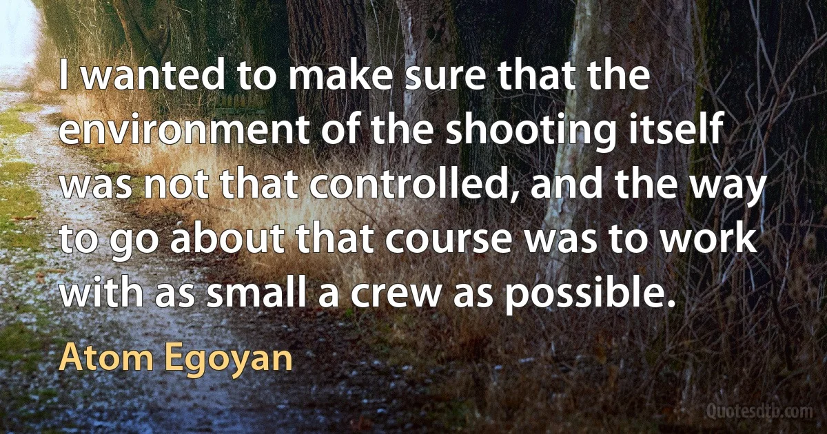 I wanted to make sure that the environment of the shooting itself was not that controlled, and the way to go about that course was to work with as small a crew as possible. (Atom Egoyan)