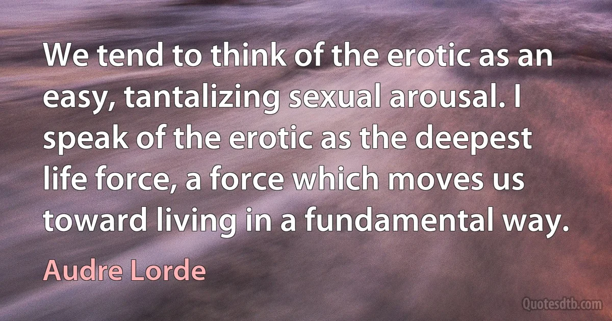 We tend to think of the erotic as an easy, tantalizing sexual arousal. I speak of the erotic as the deepest life force, a force which moves us toward living in a fundamental way. (Audre Lorde)