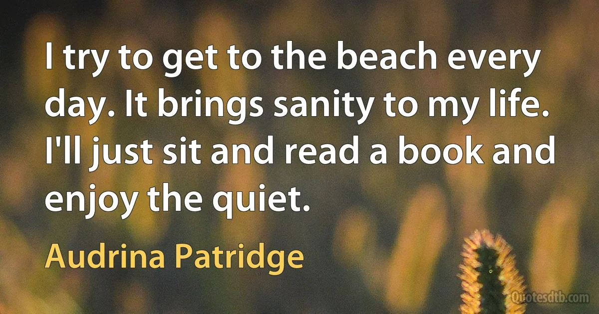 I try to get to the beach every day. It brings sanity to my life. I'll just sit and read a book and enjoy the quiet. (Audrina Patridge)