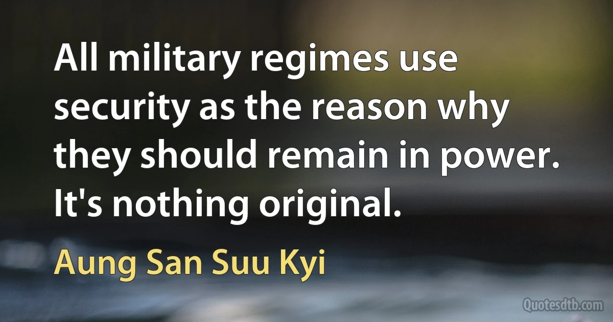 All military regimes use security as the reason why they should remain in power. It's nothing original. (Aung San Suu Kyi)