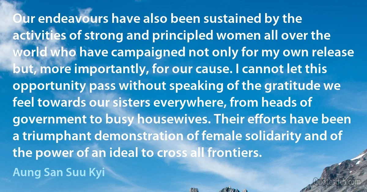 Our endeavours have also been sustained by the activities of strong and principled women all over the world who have campaigned not only for my own release but, more importantly, for our cause. I cannot let this opportunity pass without speaking of the gratitude we feel towards our sisters everywhere, from heads of government to busy housewives. Their efforts have been a triumphant demonstration of female solidarity and of the power of an ideal to cross all frontiers. (Aung San Suu Kyi)