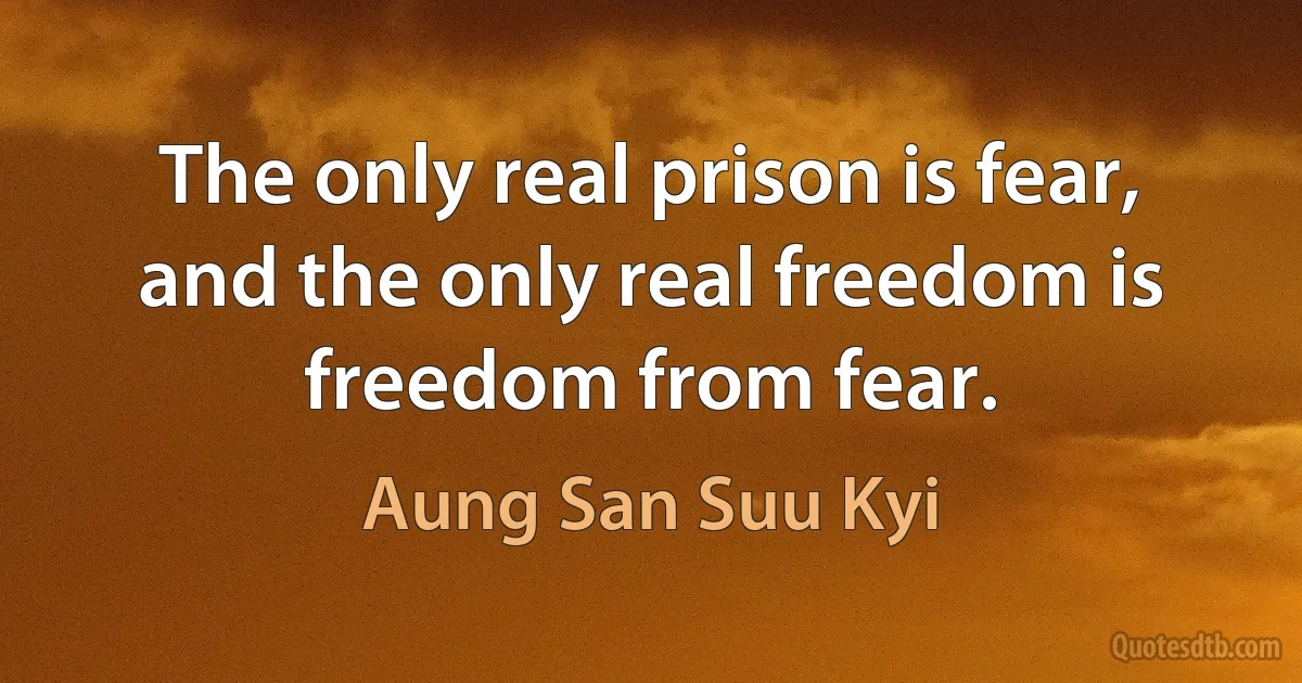 The only real prison is fear, and the only real freedom is freedom from fear. (Aung San Suu Kyi)