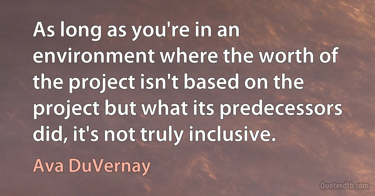 As long as you're in an environment where the worth of the project isn't based on the project but what its predecessors did, it's not truly inclusive. (Ava DuVernay)