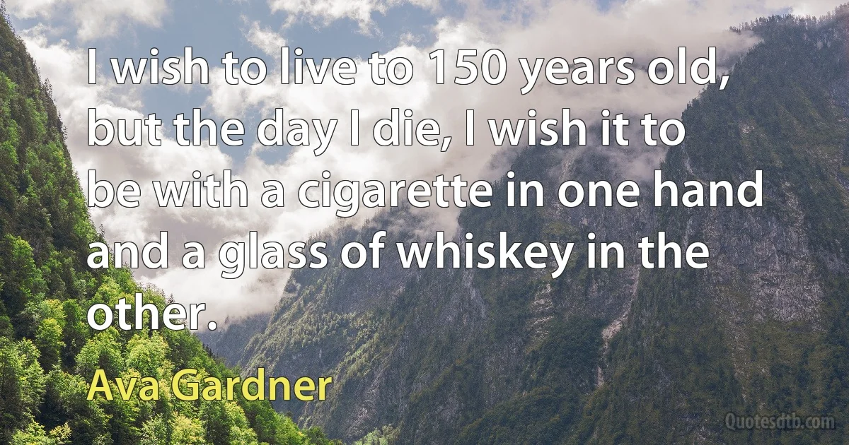 I wish to live to 150 years old, but the day I die, I wish it to be with a cigarette in one hand and a glass of whiskey in the other. (Ava Gardner)