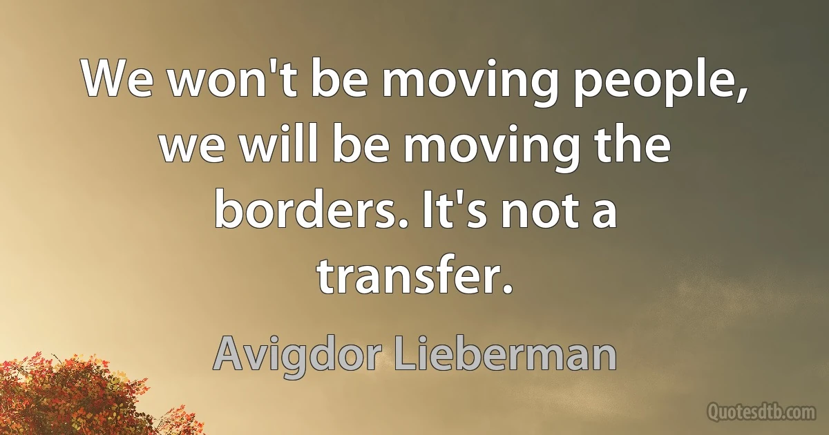 We won't be moving people, we will be moving the borders. It's not a transfer. (Avigdor Lieberman)