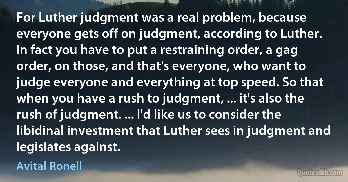 For Luther judgment was a real problem, because everyone gets off on judgment, according to Luther. In fact you have to put a restraining order, a gag order, on those, and that's everyone, who want to judge everyone and everything at top speed. So that when you have a rush to judgment, ... it's also the rush of judgment. ... I'd like us to consider the libidinal investment that Luther sees in judgment and legislates against. (Avital Ronell)