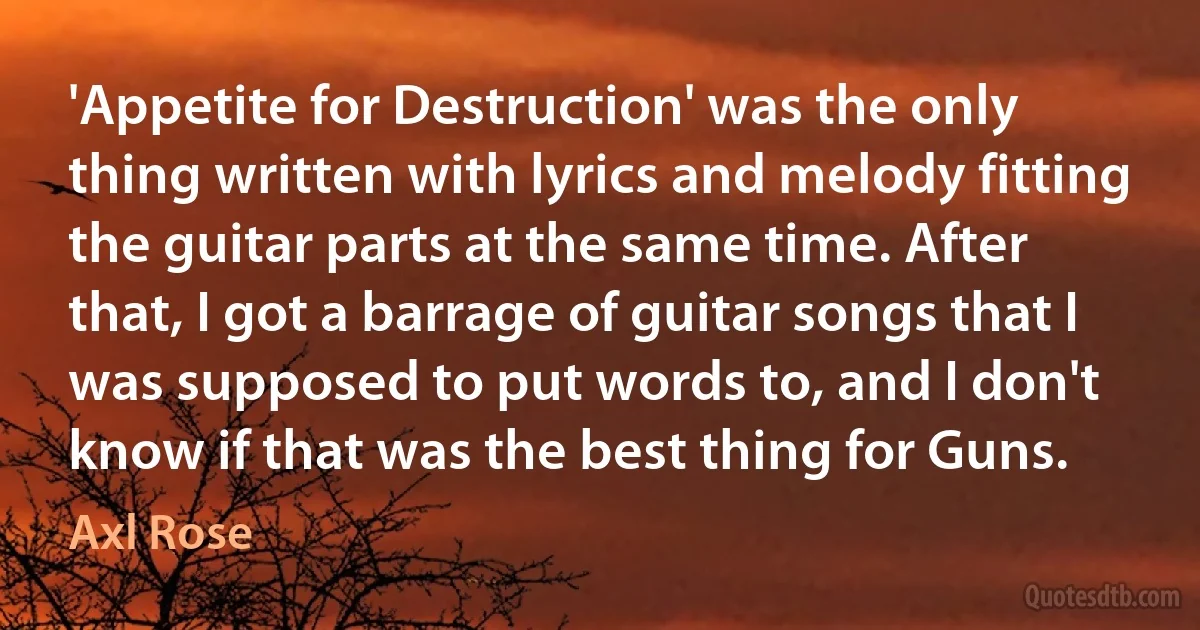 'Appetite for Destruction' was the only thing written with lyrics and melody fitting the guitar parts at the same time. After that, I got a barrage of guitar songs that I was supposed to put words to, and I don't know if that was the best thing for Guns. (Axl Rose)