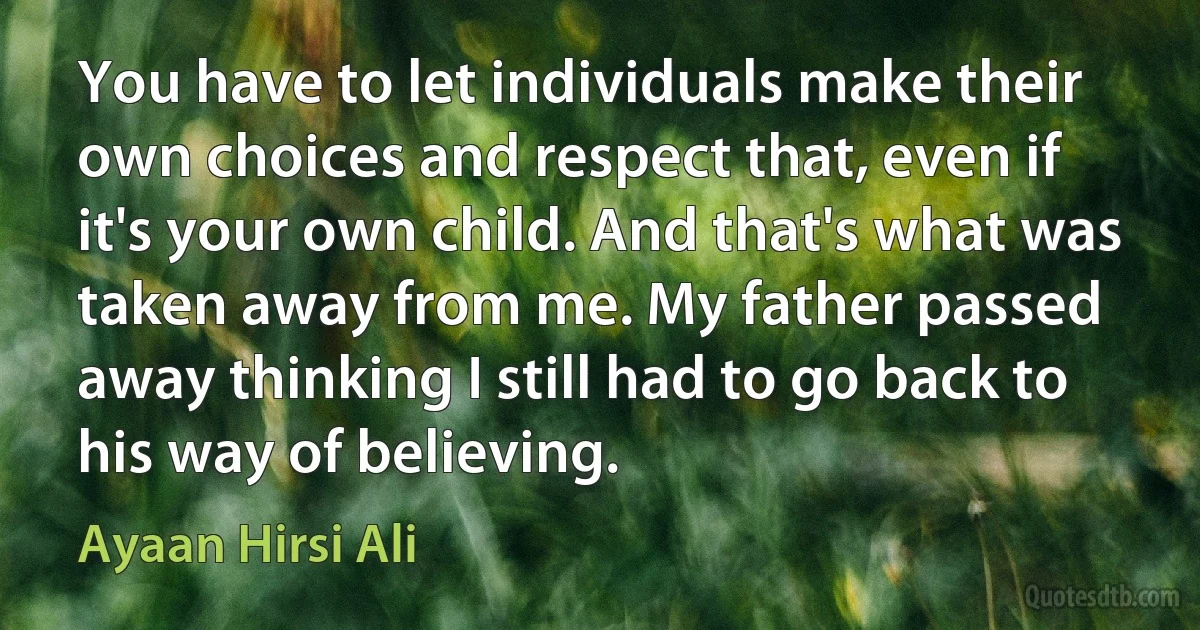 You have to let individuals make their own choices and respect that, even if it's your own child. And that's what was taken away from me. My father passed away thinking I still had to go back to his way of believing. (Ayaan Hirsi Ali)