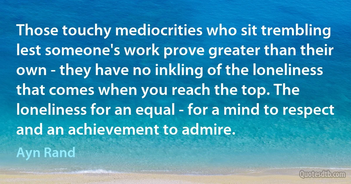 Those touchy mediocrities who sit trembling lest someone's work prove greater than their own - they have no inkling of the loneliness that comes when you reach the top. The loneliness for an equal - for a mind to respect and an achievement to admire. (Ayn Rand)