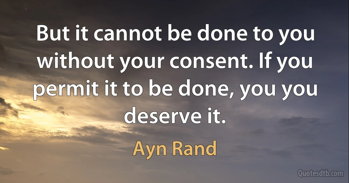 But it cannot be done to you without your consent. If you permit it to be done, you you deserve it. (Ayn Rand)