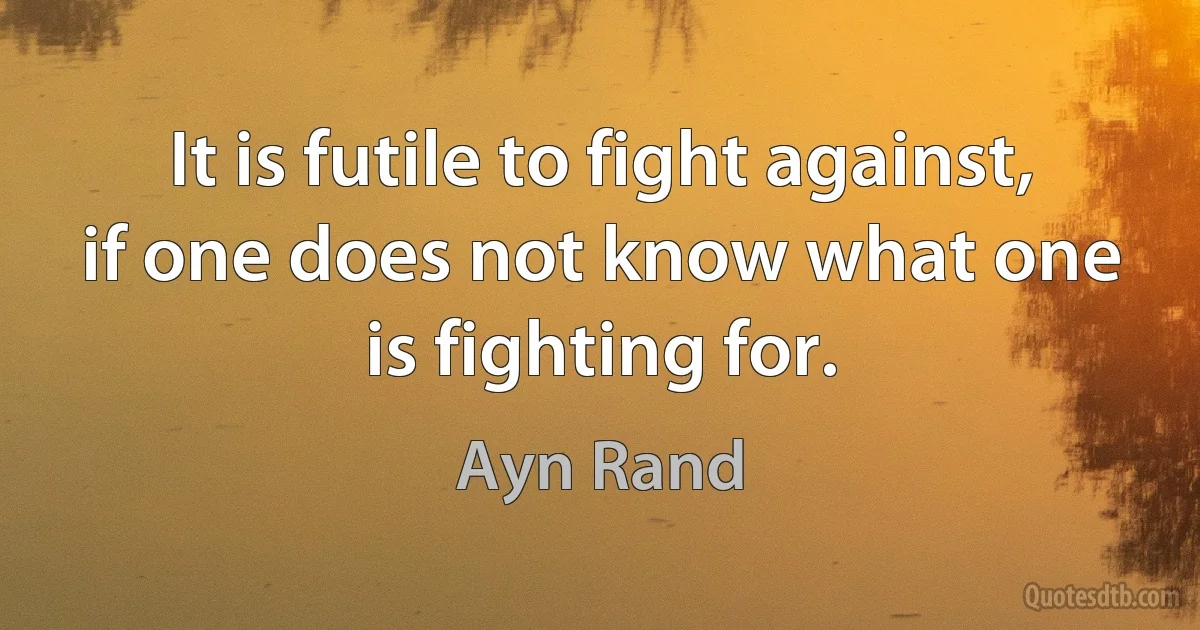 It is futile to fight against, if one does not know what one is fighting for. (Ayn Rand)